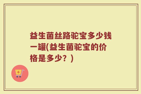 益生菌丝路驼宝多少钱一罐(益生菌驼宝的价格是多少？)
