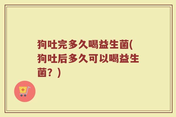 狗吐完多久喝益生菌(狗吐后多久可以喝益生菌？)