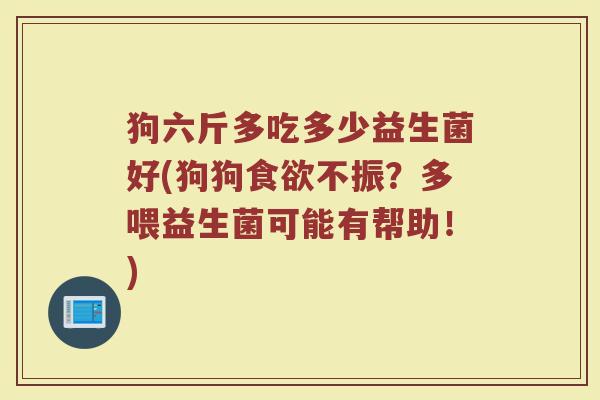 狗六斤多吃多少益生菌好(狗狗食欲不振？多喂益生菌可能有帮助！)