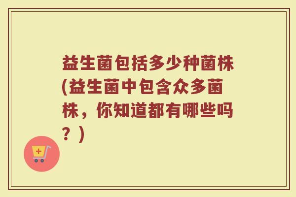 益生菌包括多少种菌株(益生菌中包含众多菌株，你知道都有哪些吗？)