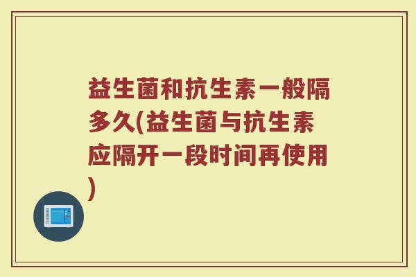 益生菌和抗生素一般隔多久(益生菌与抗生素应隔开一段时间再使用)