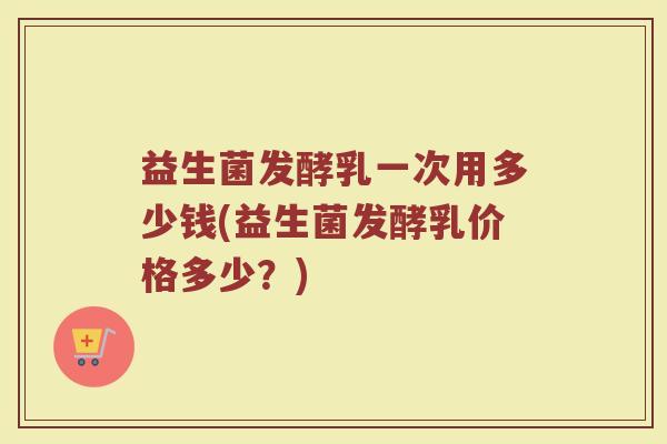 益生菌发酵乳一次用多少钱(益生菌发酵乳价格多少？)