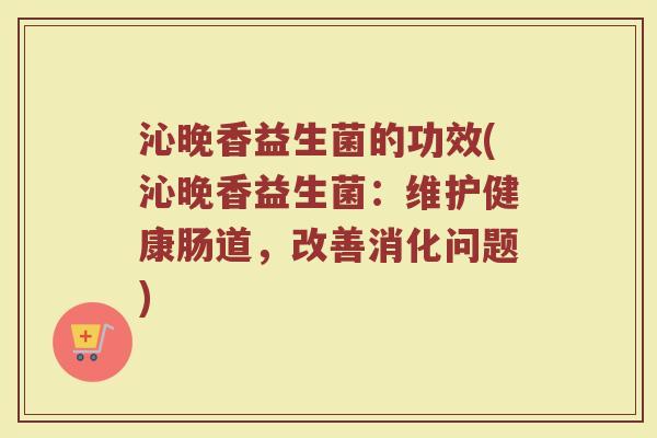 沁晚香益生菌的功效(沁晚香益生菌：维护健康肠道，改善消化问题)