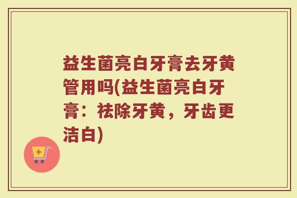 益生菌亮白牙膏去牙黄管用吗(益生菌亮白牙膏：祛除牙黄，牙齿更洁白)