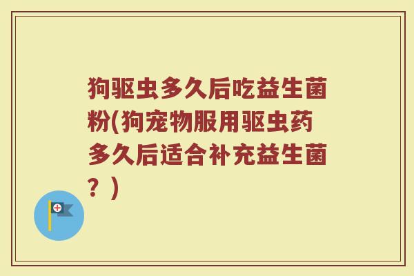 狗驱虫多久后吃益生菌粉(狗宠物服用驱虫药多久后适合补充益生菌？)