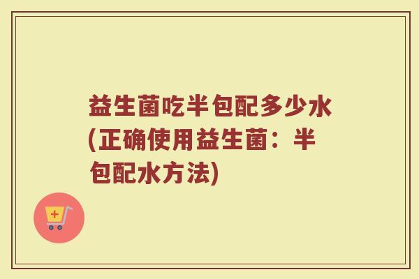 益生菌吃半包配多少水(正确使用益生菌：半包配水方法)