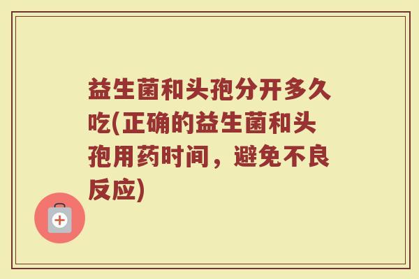 益生菌和头孢分开多久吃(正确的益生菌和头孢用药时间，避免不良反应)