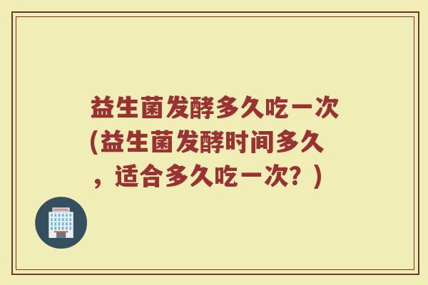 益生菌发酵多久吃一次(益生菌发酵时间多久，适合多久吃一次？)