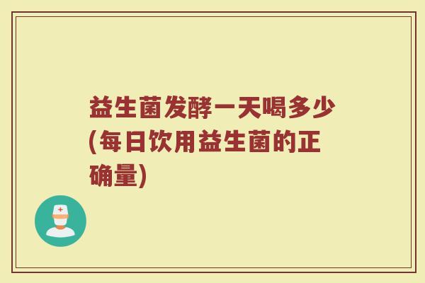 益生菌发酵一天喝多少(每日饮用益生菌的正确量)