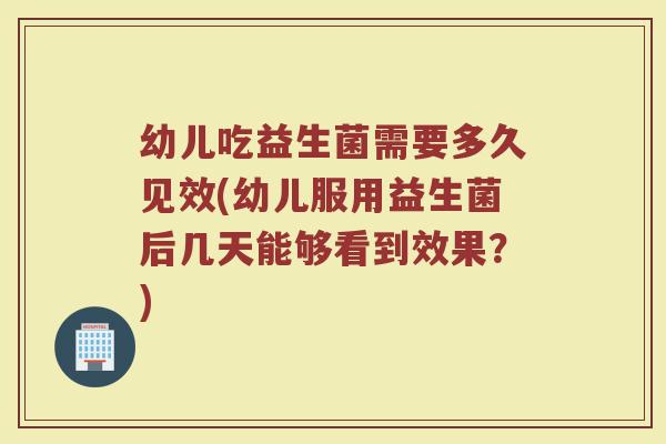 幼儿吃益生菌需要多久见效(幼儿服用益生菌后几天能够看到效果？)
