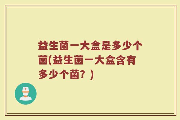 益生菌一大盒是多少个菌(益生菌一大盒含有多少个菌？)