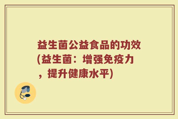 益生菌公益食品的功效(益生菌:增强力,提升健康水平) 益生菌公益食品的功效(益生菌:增强力,提升健康水平)