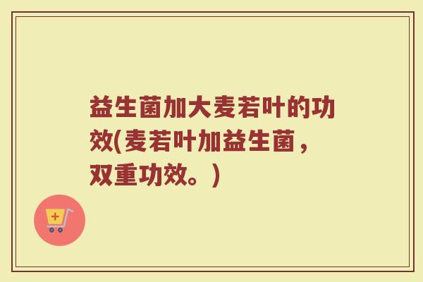 益生菌加大麦若叶的功效(麦若叶加益生菌，双重功效。)