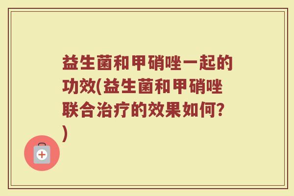 益生菌和甲硝唑一起的功效(益生菌和甲硝唑联合治疗的效果如何？)