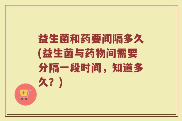 益生菌和药要间隔多久(益生菌与药物间需要分隔一段时间，知道多久？)