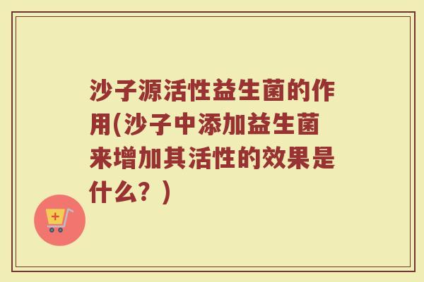 沙子源活性益生菌的作用(沙子中添加益生菌来增加其活性的效果是什么？)