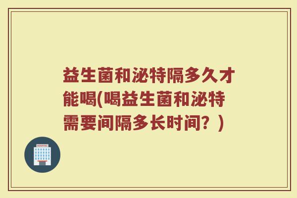 益生菌和泌特隔多久才能喝(喝益生菌和泌特需要间隔多长时间？)