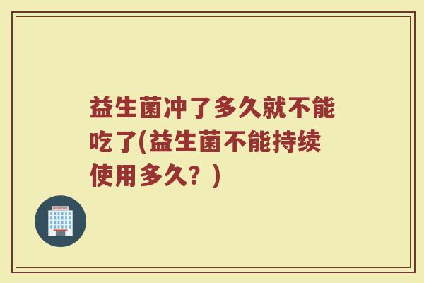 益生菌冲了多久就不能吃了(益生菌不能持续使用多久？)