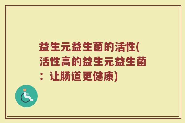 益生元益生菌的活性(活性高的益生元益生菌：让肠道更健康)