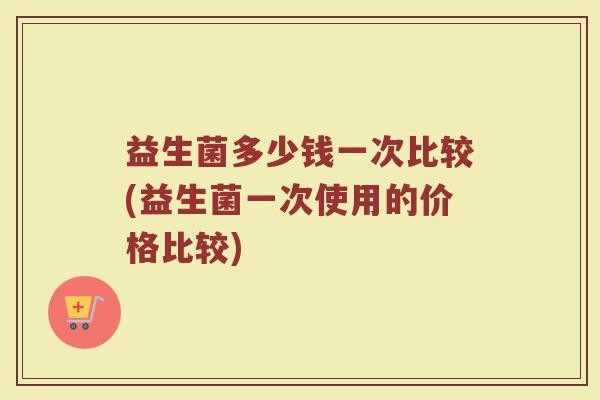 益生菌多少钱一次比较(益生菌一次使用的价格比较)