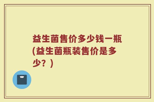 益生菌售价多少钱一瓶(益生菌瓶装售价是多少？)