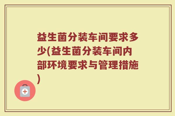 益生菌分装车间要求多少(益生菌分装车间内部环境要求与管理措施)