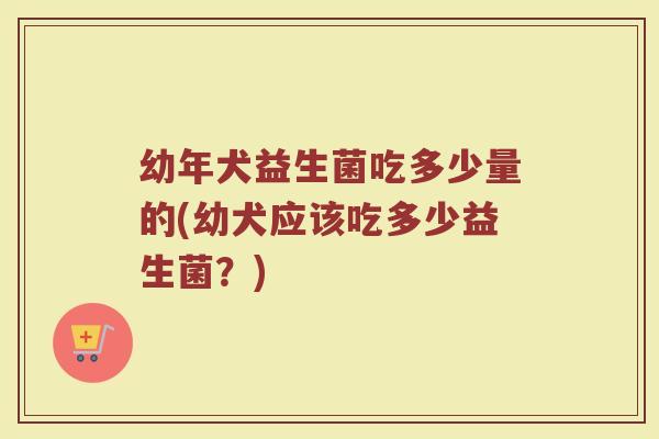 幼年犬益生菌吃多少量的(幼犬应该吃多少益生菌？)