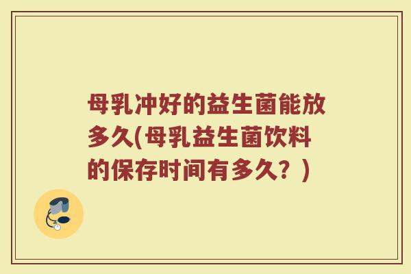 母乳冲好的益生菌能放多久(母乳益生菌饮料的保存时间有多久？)