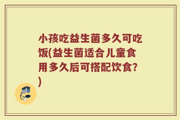 小孩吃益生菌多久可吃饭(益生菌适合儿童食用多久后可搭配饮食？)