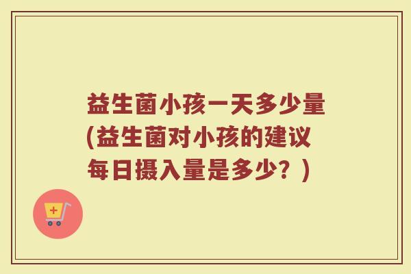 益生菌小孩一天多少量(益生菌对小孩的建议每日摄入量是多少？)