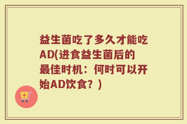 益生菌吃了多久才能吃AD(进食益生菌后的最佳时机：何时可以开始AD饮食？)