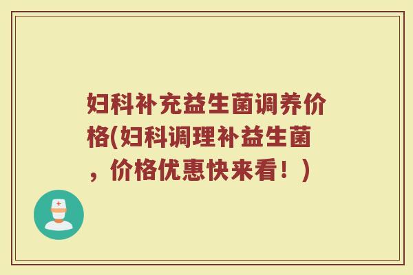 妇科补充益生菌调养价格(妇科调理补益生菌，价格优惠快来看！)