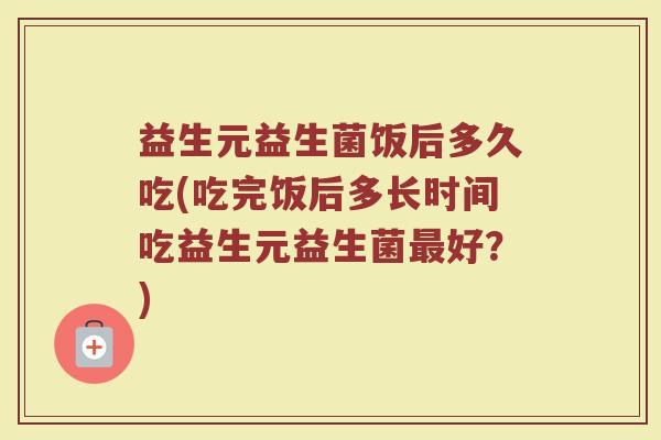益生元益生菌饭后多久吃(吃完饭后多长时间吃益生元益生菌最好？)
