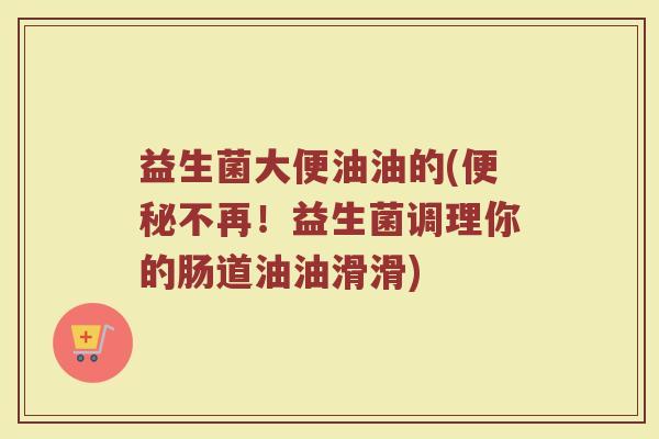 益生菌大便油油的(便秘不再！益生菌调理你的肠道油油滑滑)