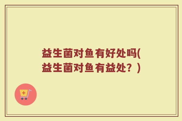 益生菌对鱼有好处吗(益生菌对鱼有益处？)