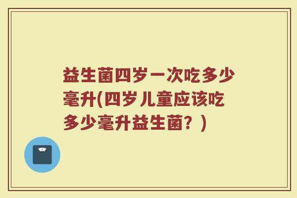 益生菌四岁一次吃多少毫升(四岁儿童应该吃多少毫升益生菌？)