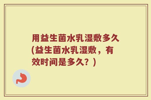 用益生菌水乳湿敷多久(益生菌水乳湿敷，有效时间是多久？)