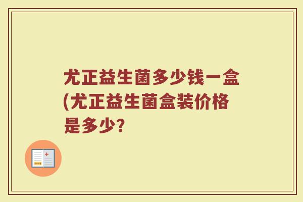 尤正益生菌多少钱一盒(尤正益生菌盒装价格是多少？