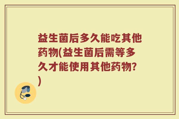 益生菌后多久能吃其他药物(益生菌后需等多久才能使用其他药物？)