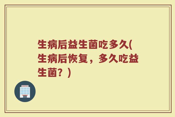 生病后益生菌吃多久(生病后恢复，多久吃益生菌？)