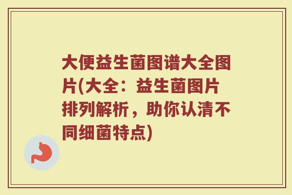 大便益生菌图谱大全图片(大全：益生菌图片排列解析，助你认清不同细菌特点)