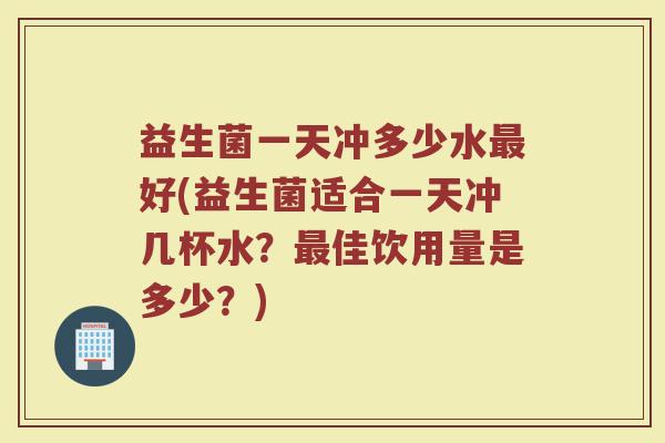 益生菌一天冲多少水最好(益生菌适合一天冲几杯水？最佳饮用量是多少？)