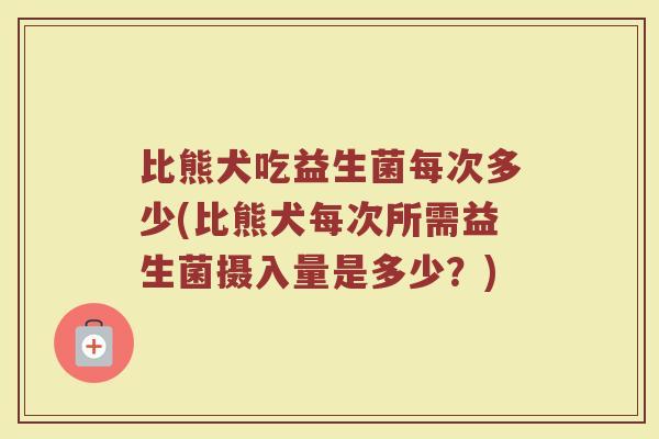 比熊犬吃益生菌每次多少(比熊犬每次所需益生菌摄入量是多少？)