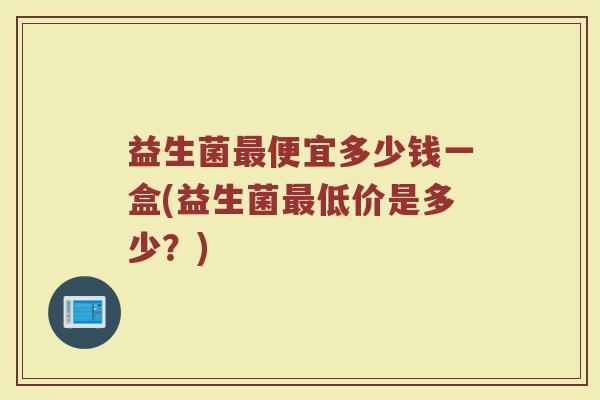 益生菌最便宜多少钱一盒(益生菌最低价是多少？)