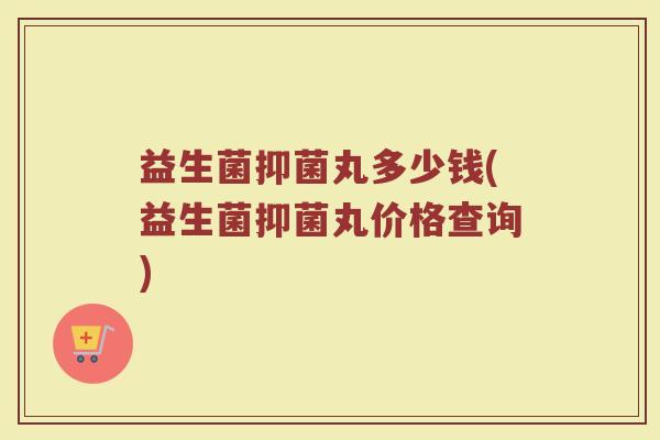 益生菌抑菌丸多少钱(益生菌抑菌丸价格查询)