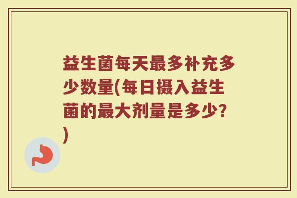 益生菌每天最多补充多少数量(每日摄入益生菌的最大剂量是多少？)