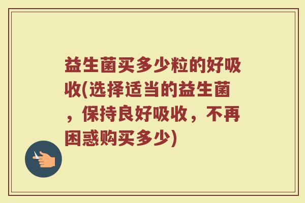益生菌买多少粒的好吸收(选择适当的益生菌，保持良好吸收，不再困惑购买多少)