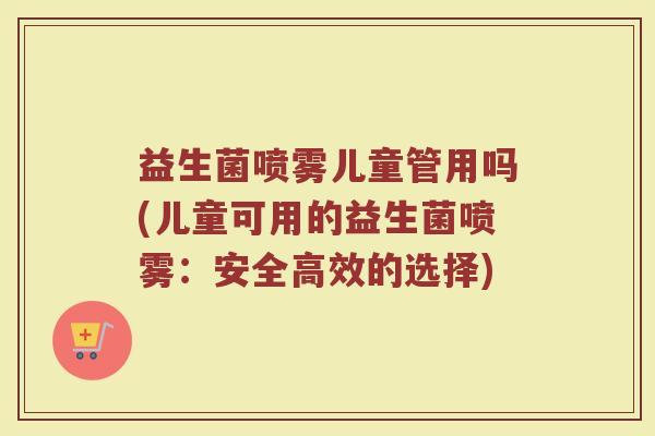 益生菌喷雾儿童管用吗(儿童可用的益生菌喷雾：安全高效的选择)