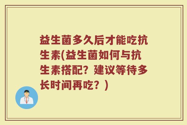 益生菌多久后才能吃抗生素(益生菌如何与抗生素搭配？建议等待多长时间再吃？)