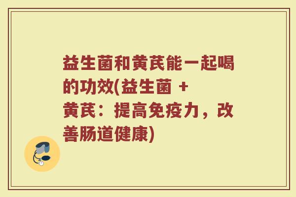 益生菌和黄芪能一起喝的功效(益生菌 + 黄芪：提高免疫力，改善肠道健康)